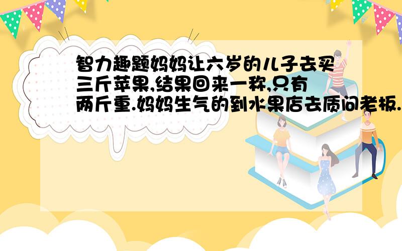 智力趣题妈妈让六岁的儿子去买三斤苹果,结果回来一称,只有两斤重.妈妈生气的到水果店去质问老板.老板说：“我们用的是电子秤,不过,我建议你称一下你儿子的体重.”水果店老板的话的意