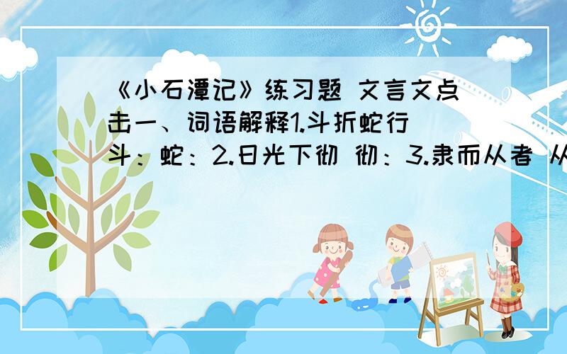 《小石潭记》练习题 文言文点击一、词语解释1.斗折蛇行 斗：蛇：2.日光下彻 彻：3.隶而从者 从：4.全石以为底 全：5.谭中鱼可百许头 许：6.以其境过清 以：清：二、句子解释1.青树翠蔓,蒙