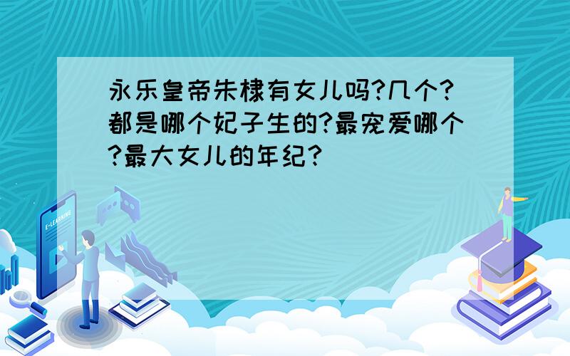 永乐皇帝朱棣有女儿吗?几个?都是哪个妃子生的?最宠爱哪个?最大女儿的年纪?