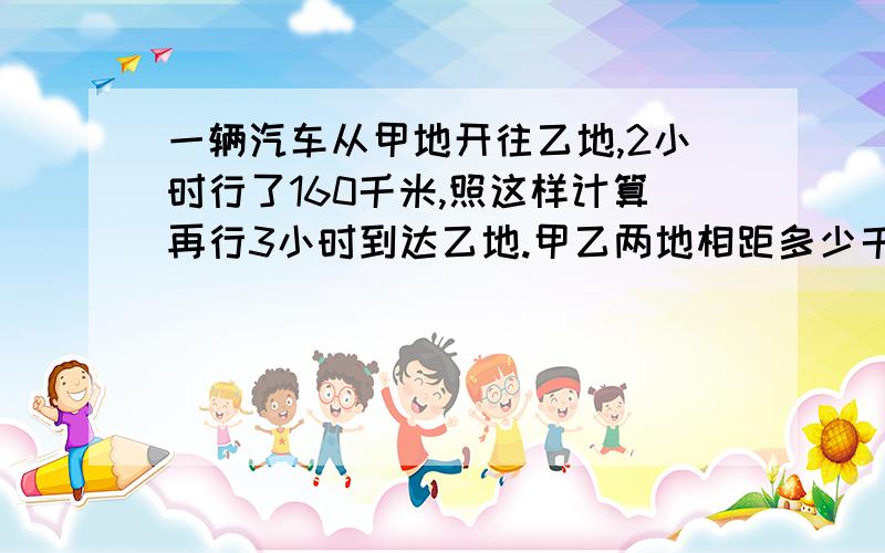 一辆汽车从甲地开往乙地,2小时行了160千米,照这样计算再行3小时到达乙地.甲乙两地相距多少千米?（用方程,要有等量关系式）很急!