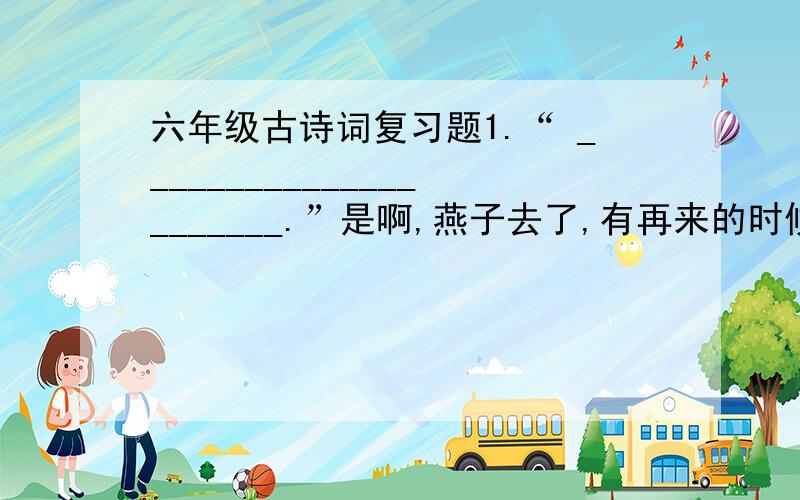 六年级古诗词复习题1.“ ______________________.”是啊,燕子去了,有再来的时候；杨柳枯了,有再青的时候；桃花谢了,有再开的时候.我们的日子呢,却是一去不复返.不抓住今天,永远期盼着明天,幸