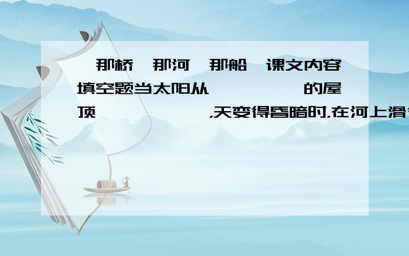 《那桥、那河、那船》课文内容填空题当太阳从—————的屋顶——————，天变得昏暗时，在河上滑行了一天的船就像——————，地挤在一起，或————，或————，———