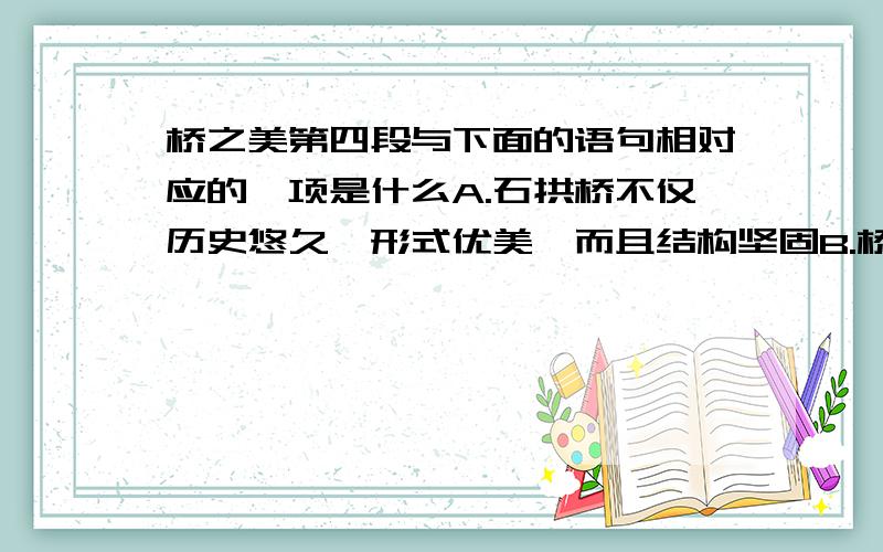 桥之美第四段与下面的语句相对应的一项是什么A.石拱桥不仅历史悠久,形式优美,而且结构坚固B.桥更具有绘画美C.桥在不同环境中有着多种多样的形式作用D.桥应作为大件艺术品来欣赏