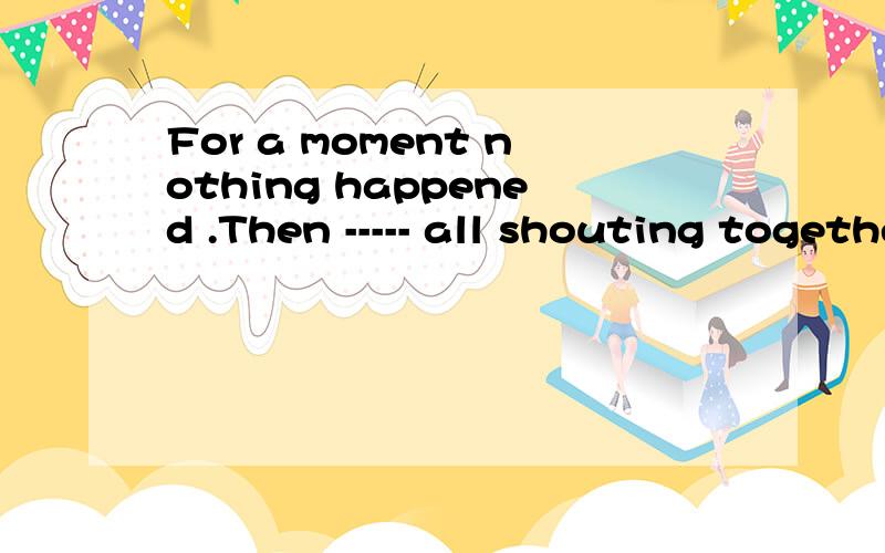 For a moment nothing happened .Then ----- all shouting together.A voices had come B came voices C voices would come D did voices come