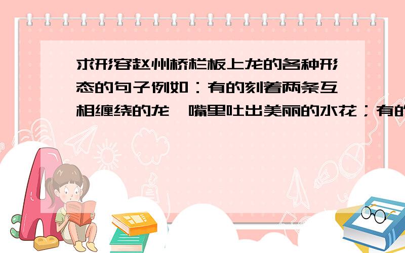 求形容赵州桥栏板上龙的各种形态的句子例如：有的刻着两条互相缠绕的龙,嘴里吐出美丽的水花；有的刻着两条飞龙,前爪互相抵着,各自回首遥望；要有的.有的.