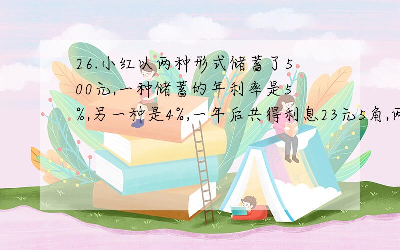 26.小红以两种形式储蓄了500元,一种储蓄的年利率是5%,另一种是4%,一年后共得利息23元5角,两种储蓄各存各存了多少钱?