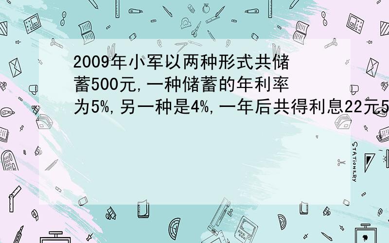 2009年小军以两种形式共储蓄500元,一种储蓄的年利率为5%,另一种是4%,一年后共得利息22元5角,试问两种储蓄各存了多少元?（不包含利息税）