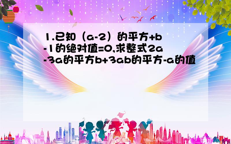 1.已知（a-2）的平方+b-1的绝对值=0,求整式2a-3a的平方b+3ab的平方-a的值