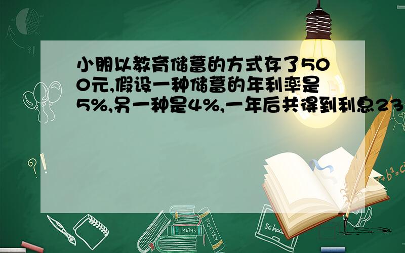 小朋以教育储蓄的方式存了500元,假设一种储蓄的年利率是5%,另一种是4%,一年后共得到利息23元5角,则这