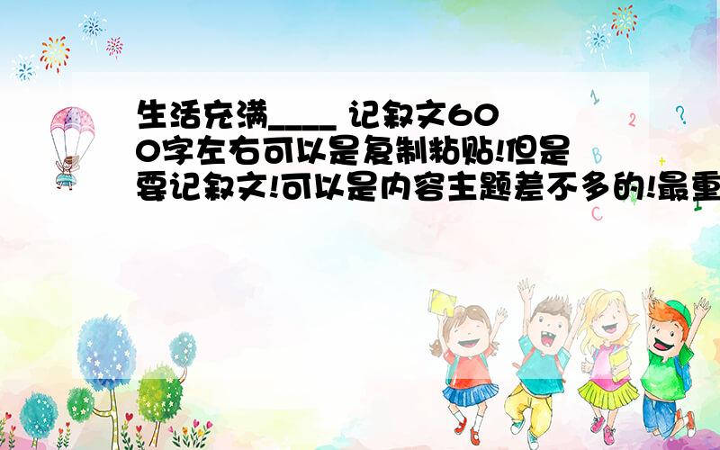 生活充满____ 记叙文600字左右可以是复制粘贴!但是要记叙文!可以是内容主题差不多的!最重要的要求就是记叙文!