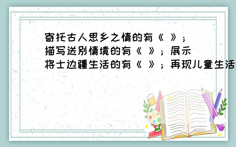 寄托古人思乡之情的有《 》；描写送别情境的有《 》；展示将士边疆生活的有《 》；再现儿童生活画面的有《