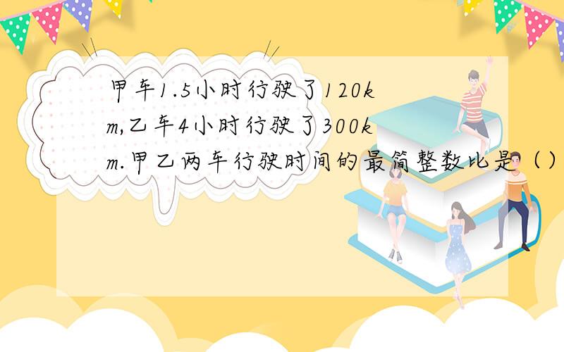 甲车1.5小时行驶了120km,乙车4小时行驶了300km.甲乙两车行驶时间的最简整数比是（）路程最简整数比是（)