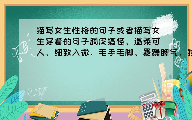 描写女生性格的句子或者描写女生穿着的句子调皮搞怪、温柔可人、细致入微、毛手毛脚、暴躁脾气、独立坚强、文静睿智、大度宽怀、小肚鸡肠、勇敢自信.麻烦按上面这个顺序写一下,这