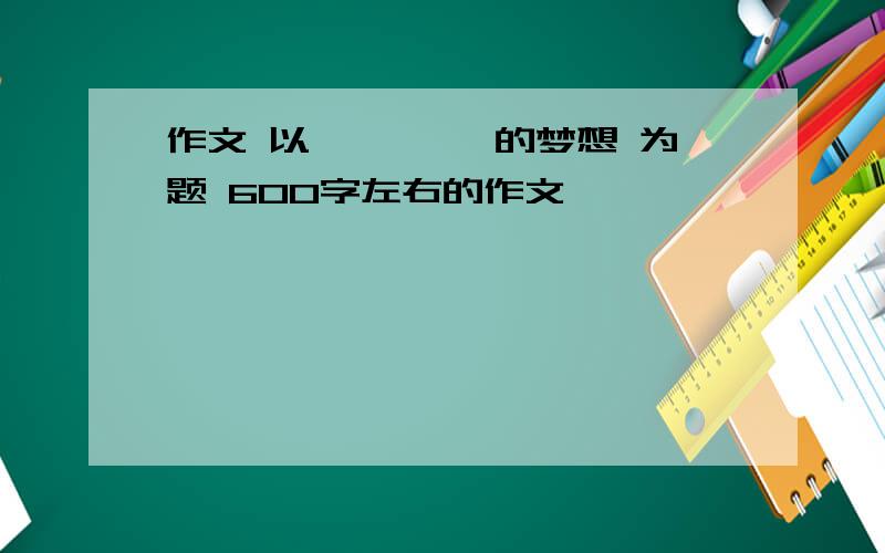 作文 以 ****的梦想 为题 600字左右的作文