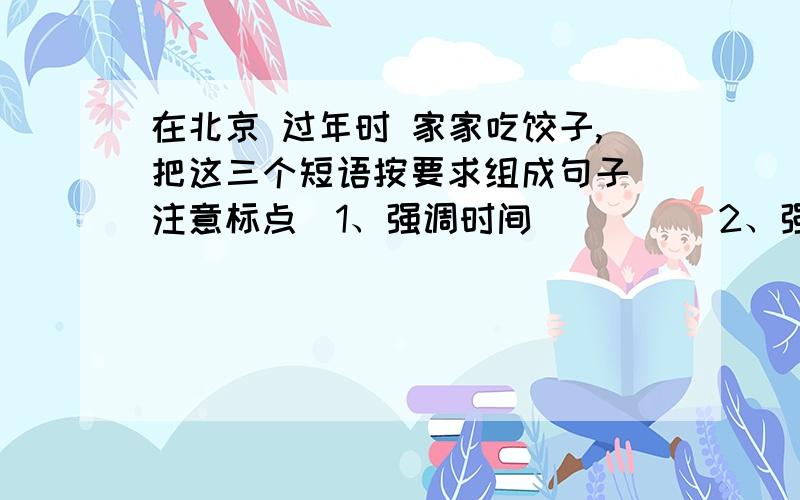 在北京 过年时 家家吃饺子,把这三个短语按要求组成句子（注意标点）1、强调时间_____2、强调地点______3、还可以这样排列_______