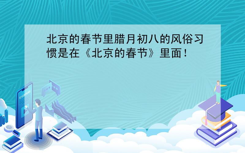 北京的春节里腊月初八的风俗习惯是在《北京的春节》里面！