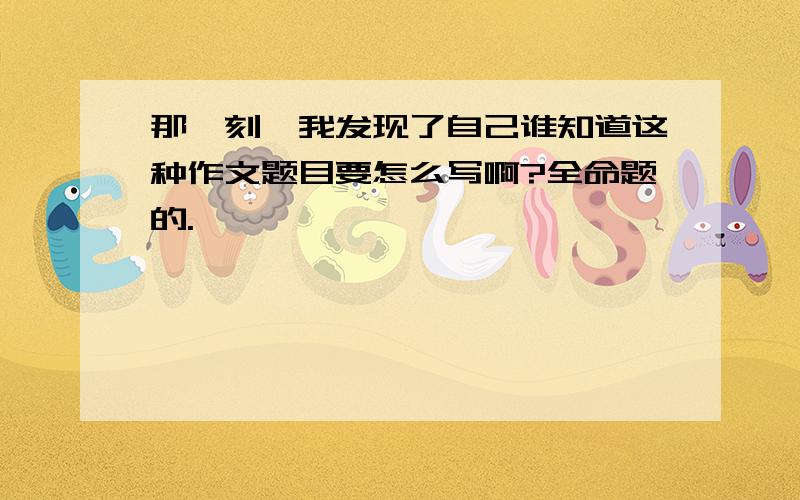 那一刻,我发现了自己谁知道这种作文题目要怎么写啊?全命题的.