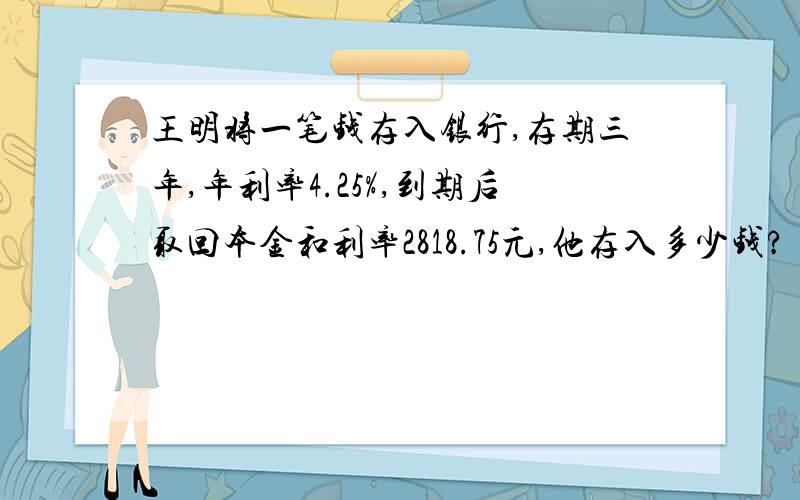 王明将一笔钱存入银行,存期三年,年利率4.25%,到期后取回本金和利率2818.75元,他存入多少钱?