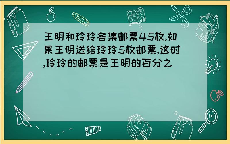 王明和玲玲各集邮票45枚,如果王明送给玲玲5枚邮票,这时,玲玲的邮票是王明的百分之