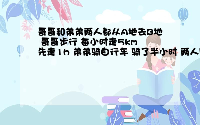 哥哥和弟弟两人都从A地去B地 哥哥步行 每小时走5km 先走1h 弟弟骑自行车 骑了半小时 两人同时到达B地 弟弟每小时行多少千米要一元一次方程 清楚一点 撒花~