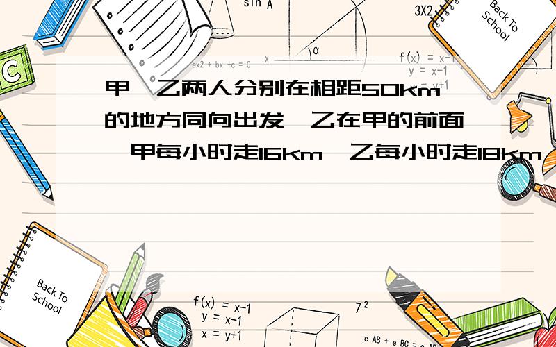 甲、乙两人分别在相距50km的地方同向出发,乙在甲的前面,甲每小时走16km,乙每小时走18km,如果乙先走1小