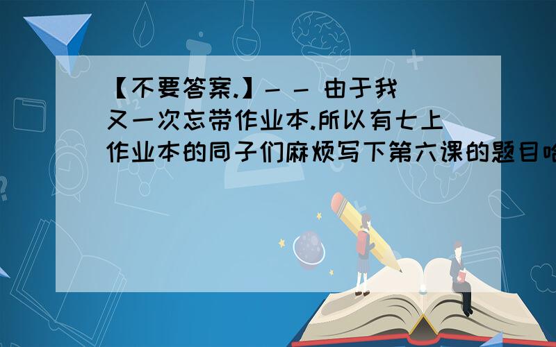 【不要答案.】- - 由于我又一次忘带作业本.所以有七上作业本的同子们麻烦写下第六课的题目哈 - -.感激0.0.