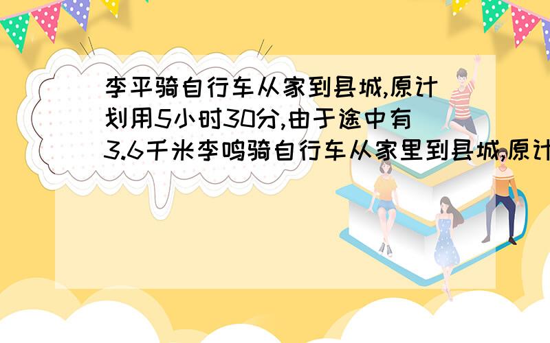 李平骑自行车从家到县城,原计划用5小时30分,由于途中有3.6千米李鸣骑自行车从家里到县城,原计划用5小时3分,由于途中有3.6千米的道路不平,走这段路时,速度相当于原来的2/3,因此晚到了12分