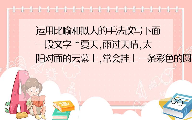 运用比喻和拟人的手法改写下面一段文字“夏天,雨过天晴,太阳对面的云幕上,常会挂上一条彩色的圆弧,这就是虹.”