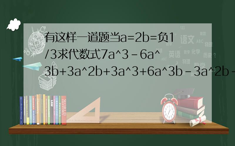 有这样一道题当a=2b=负1/3求代数式7a^3-6a^3b+3a^2b+3a^3+6a^3b-3a^2b-10a^3+3的值有一位同学指出，题中给出的条件a=2，b-负1/3是多余的，他的说法有没有道理