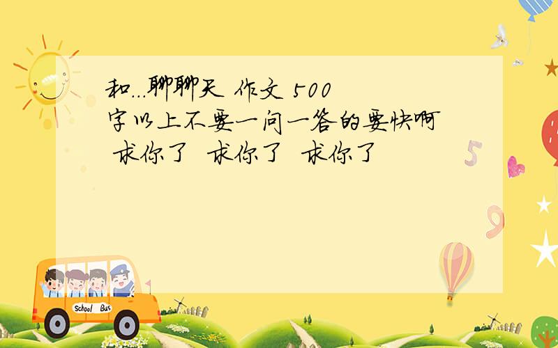 和...聊聊天 作文 500字以上不要一问一答的要快啊  求你了  求你了  求你了