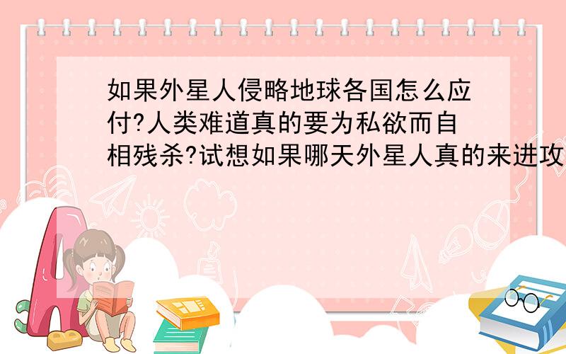 如果外星人侵略地球各国怎么应付?人类难道真的要为私欲而自相残杀?试想如果哪天外星人真的来进攻地球,地球上哪么多国家要怎么应付外星人的进攻?国家和其它国家会无条件团结起来嘛?