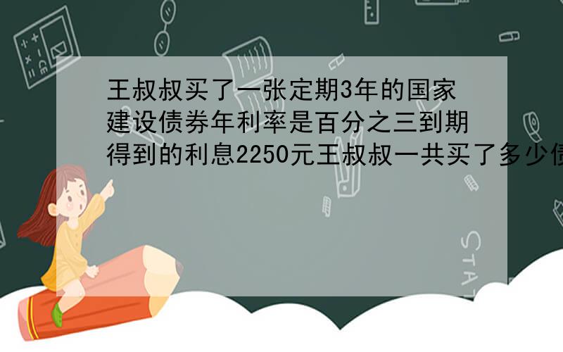 王叔叔买了一张定期3年的国家建设债券年利率是百分之三到期得到的利息2250元王叔叔一共买了多少债券?列方程解答.