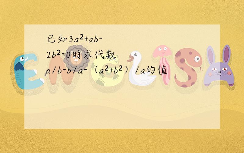 已知3a²+ab-2b²=0时求代数a/b-b/a-（a²+b²）/a的值