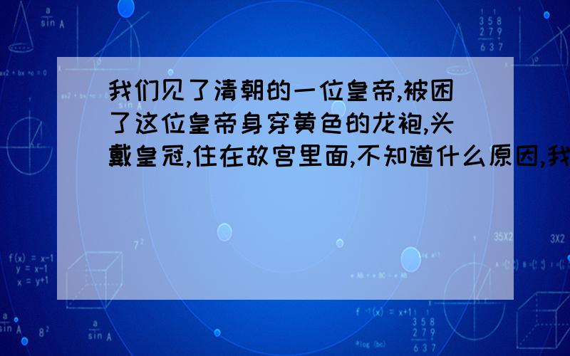 我们见了清朝的一位皇帝,被困了这位皇帝身穿黄色的龙袍,头戴皇冠,住在故宫里面,不知道什么原因,我去见这位皇帝,跪在他的面前,只觉得他好高大,微风凌厉,后来我在一个偏房中去,才得知这