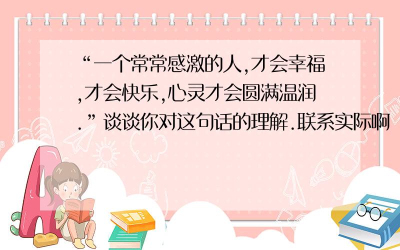 “一个常常感激的人,才会幸福,才会快乐,心灵才会圆满温润.”谈谈你对这句话的理解.联系实际啊