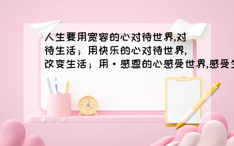 人生要用宽容的心对待世界,对待生活；用快乐的心对待世界,改变生活；用·感恩的心感受世界,感受生活.