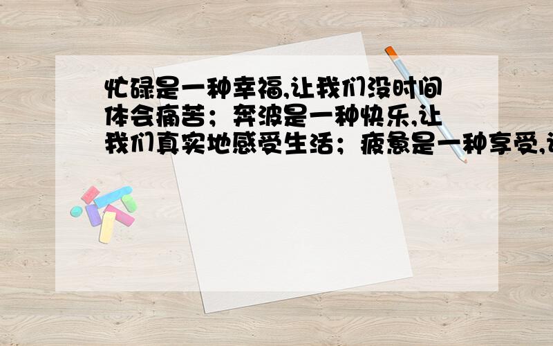 忙碌是一种幸福,让我们没时间体会痛苦；奔波是一种快乐,让我们真实地感受生活；疲惫是一种享受,让我们用英语翻译对不起，后面其实还有的，原来句是“忙碌是一种幸福，让我们没时间