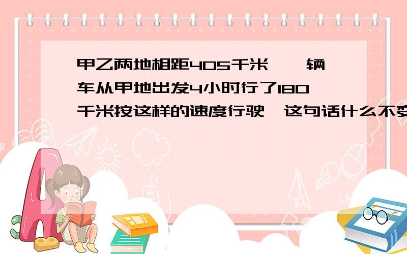 甲乙两地相距405千米,一辆车从甲地出发4小时行了180千米按这样的速度行驶,这句话什么不变,谁与谁成解答一下,谢谢