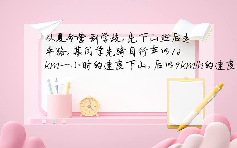 从夏令营到学校,先下山然后走平路,某同学先骑自行车以12km一小时的速度下山,后以9km/h的速度通过平路,到达学校共用55分钟.回来的时候他以每小时8千米的速度通过平路,后以每小时4千米的速