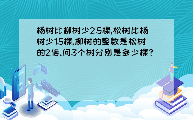 杨树比柳树少25棵,松树比杨树少15棵.柳树的整数是松树的2倍.问3个树分别是多少棵?