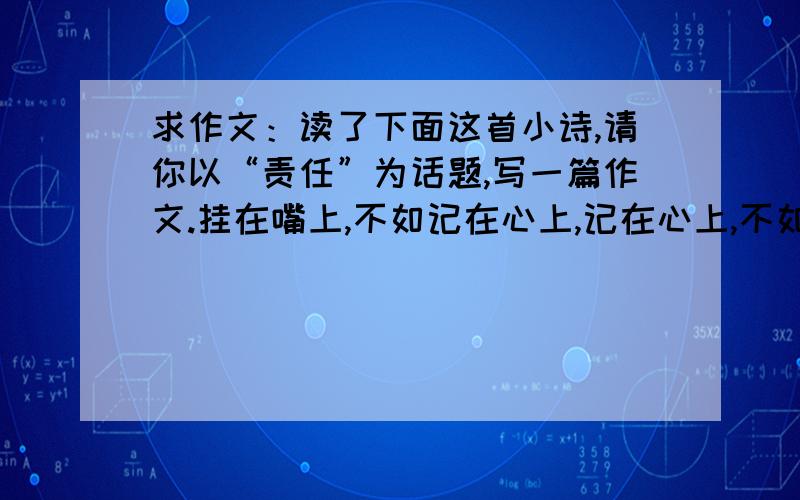 求作文：读了下面这首小诗,请你以“责任”为话题,写一篇作文.挂在嘴上,不如记在心上,记在心上,不如扛在肩上,它不一定使你前程灯火般辉煌,但一定会给你一份厚厚的人生礼物.