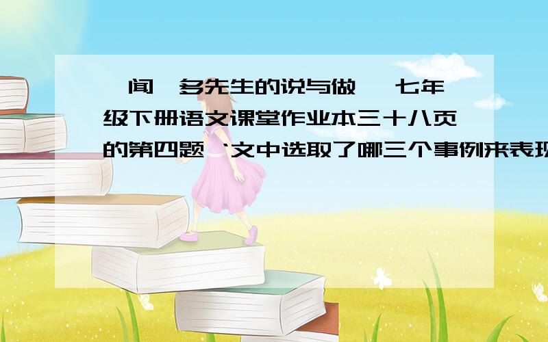 《闻一多先生的说与做》 七年级下册语文课堂作业本三十八页的第四题 ‘文中选取了哪三个事例来表现闻一多革命家?请简要概括