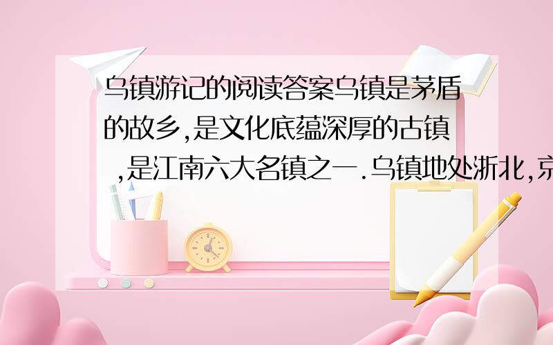 乌镇游记的阅读答案乌镇是茅盾的故乡,是文化底蕴深厚的古镇 ,是江南六大名镇之一.乌镇地处浙北,京杭大运河绕镇而行,镇内河网密布,港汊纵横,进得古镇,仿佛一下子穿越了时光隧道,进入历