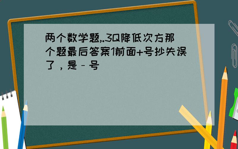 两个数学题,.3Q降低次方那个题最后答案1前面+号抄失误了，是﹣号