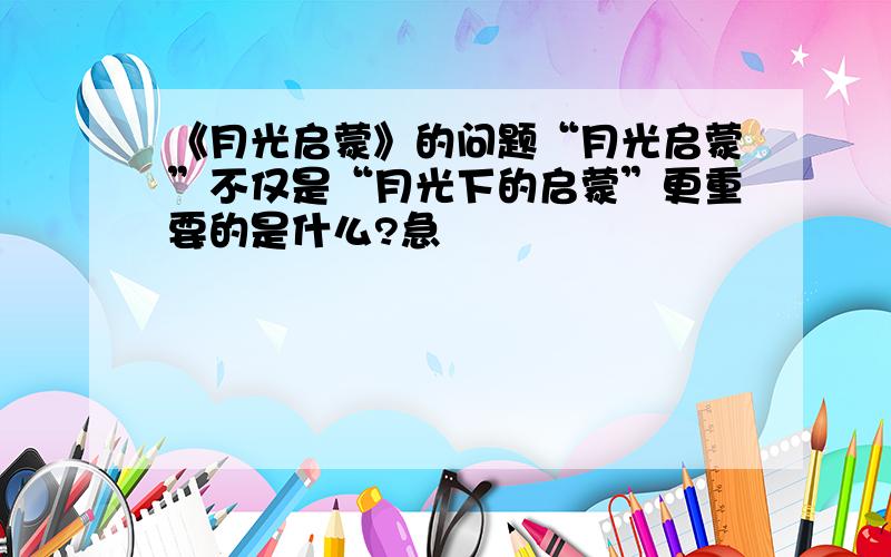 《月光启蒙》的问题“月光启蒙”不仅是“月光下的启蒙”更重要的是什么?急