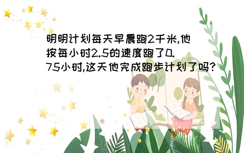 明明计划每天早晨跑2千米,他按每小时2.5的速度跑了0.75小时,这天他完成跑步计划了吗?