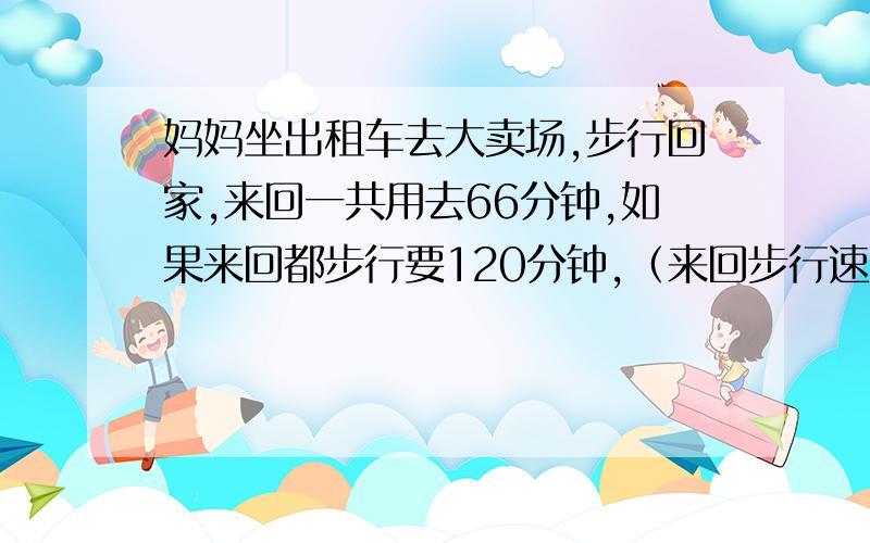 妈妈坐出租车去大卖场,步行回家,来回一共用去66分钟,如果来回都步行要120分钟,﹙来回步行速度相等﹚如果来回都坐出租车.要用多少分钟?要求算式