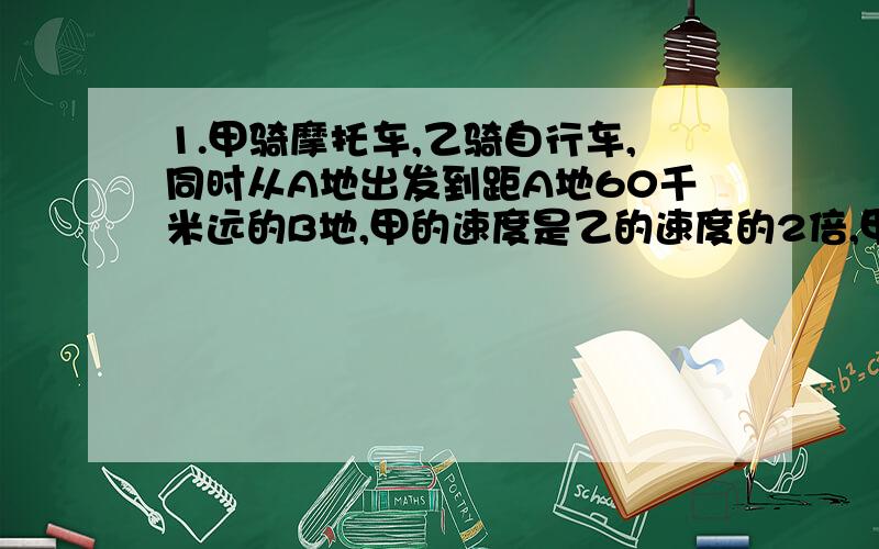 1.甲骑摩托车,乙骑自行车,同时从A地出发到距A地60千米远的B地,甲的速度是乙的速度的2倍,甲比乙早到90分钟,若设乙的速度为x千/时 列出方程A.60/x-60/2x=90 B.60/2x-60/x=90 C.60/x-60/2x=3/2 D.60/2x-60/x=2/32.