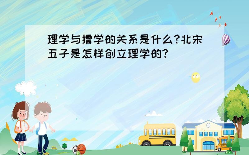 理学与儒学的关系是什么?北宋五子是怎样创立理学的?