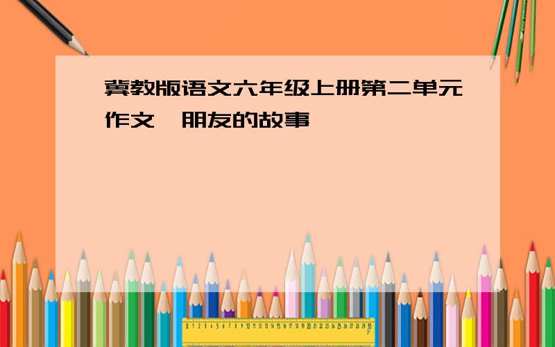 冀教版语文六年级上册第二单元作文《朋友的故事》